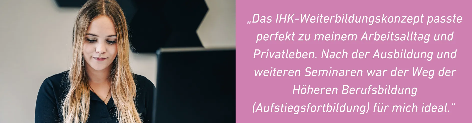 Portrait der Geprüften Personalfachkauffrau Alexandra. Sie hat blonde Haare und trägt eine schwarze Bluse. Sie arbeitet in ihrem Büro vor dem Computer. Im Bild folgendes Zitat: Das IHK-Weiterbildungskonzept passte perfekt zu meinem Arbeitsalltag und Privatleben. Nach der Ausbildung und weiteren Seminaren war der Weg der Höheren Berufsbildung (Aufstiegsfortbildung) für mich ideal.